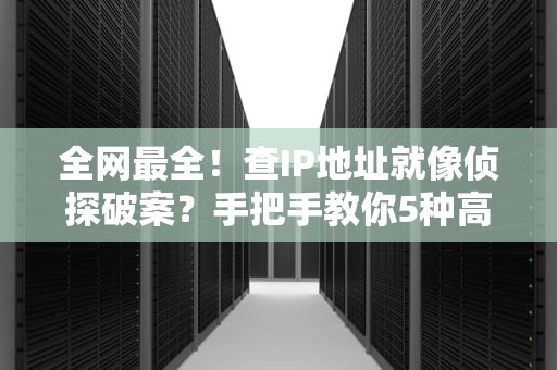 全网最全！查IP地址就像侦探破案？手把手教你5种高阶玩法