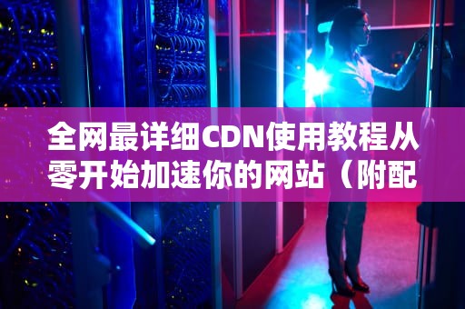 全网最详细CDN使用教程从零开始加速你的网站（附配置指南+避坑建议）