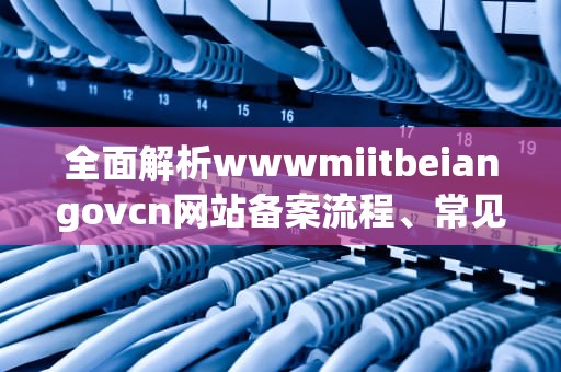 全面解析wwwmiitbeiangovcn网站备案流程、常见问题及实用建议