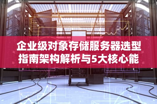 企业级对象存储服务器选型指南架构解析与5大核心能力评估