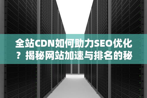 全站CDN如何助力SEO优化？揭秘网站加速与排名的秘密武器
