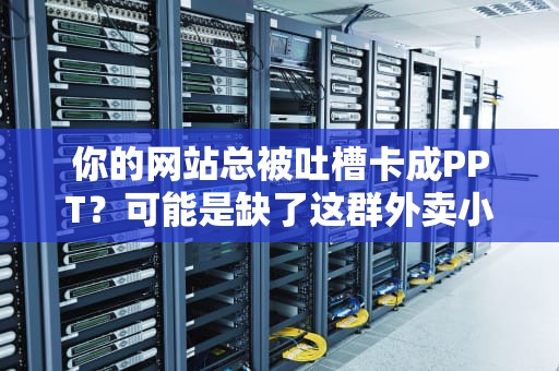 你的网站总被吐槽卡成PPT？可能是缺了这群外卖小哥！——CDN节点服务器硬核科普
