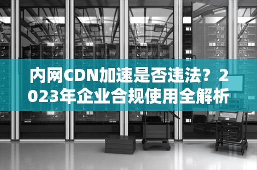 内网CDN加速是否违法？2023年企业合规使用全解析