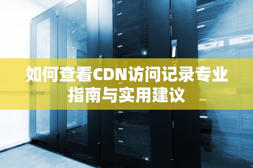 如何查看CDN访问记录专业指南与实用建议