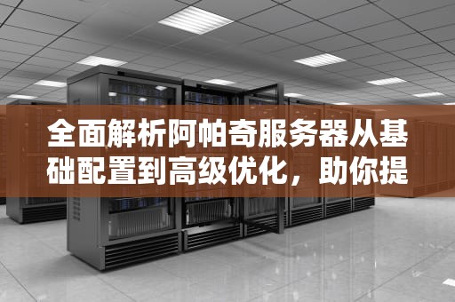 全面解析阿帕奇服务器从基础配置到高级优化，助你提升网站性能