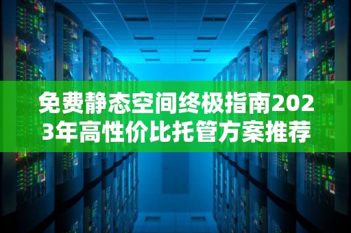 免费静态空间终极指南2023年高性价比托管方案推荐与实战解析