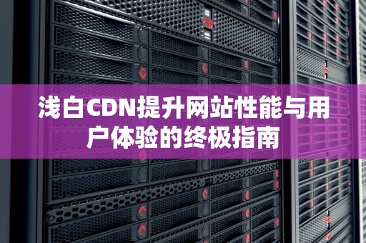 浅白CDN提升网站性能与用户体验的终极指南