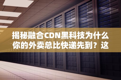 揭秘融合CDN黑科技为什么你的外卖总比快递先到？这波操作我给满分！