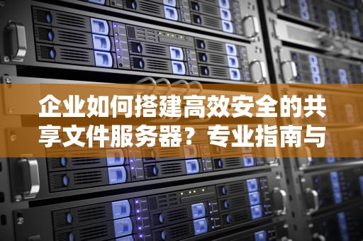 企业如何搭建高效安全的共享文件服务器？专业指南与实战经验分享