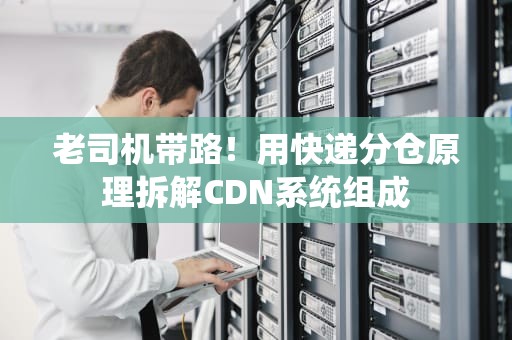 老司机带路！用快递分仓原理拆解CDN系统组成