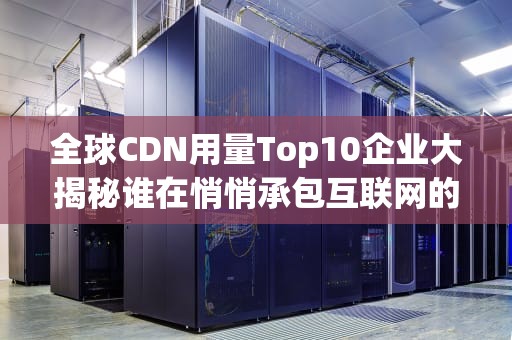 全球CDN用量Top10企业大揭秘谁在悄悄承包互联网的外卖小哥？