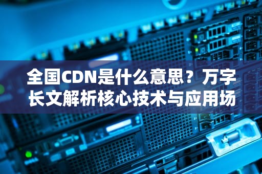 全国CDN是什么意思？万字长文解析核心技术与应用场景