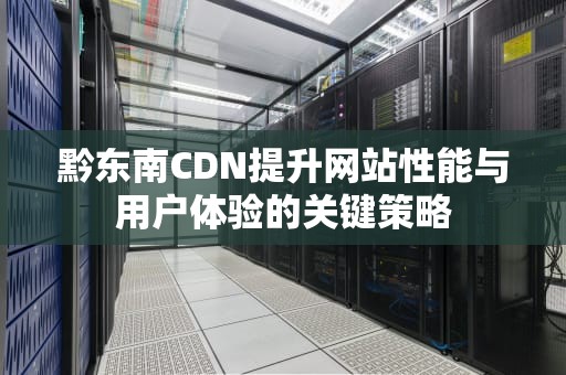 黔东南CDN提升网站性能与用户体验的关键策略