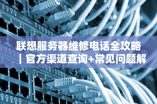 联想服务器维修电话全攻略｜官方渠道查询+常见问题解决+实用建议