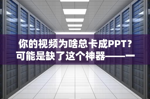你的视频为啥总卡成PPT？可能是缺了这个神器——一文看懂CDN视频加速的奥妙