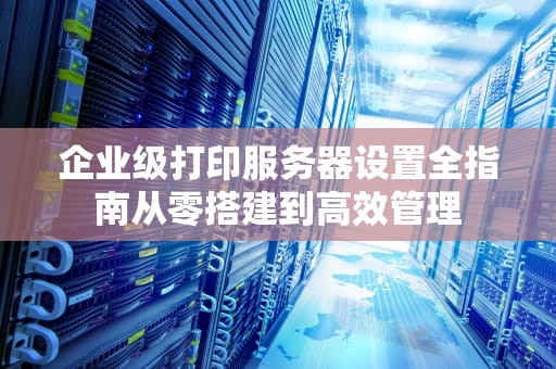 企业级打印服务器设置全指南从零搭建到高效管理