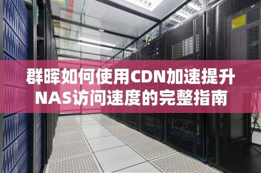 群晖如何使用CDN加速提升NAS访问速度的完整指南