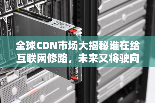 全球CDN市场大揭秘谁在给互联网修路，未来又将驶向何方？