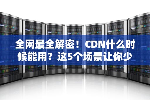 全网最全解密！CDN什么时候能用？这5个场景让你少交百万学费
