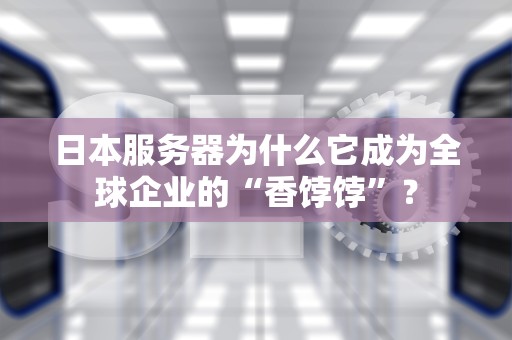 日本服务器为什么它成为全球企业的“香饽饽”？