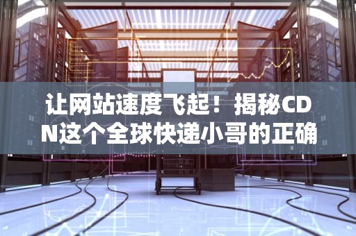 让网站速度飞起！揭秘CDN这个全球快递小哥的正确打开方式