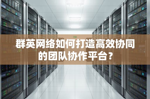群英网络如何打造高效协同的团队协作平台？