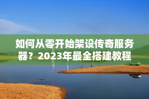 如何从零开始架设传奇服务器？2023年最全搭建教程与避坑指南