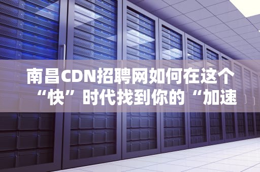 南昌CDN招聘网如何在这个“快”时代找到你的“加速器”？