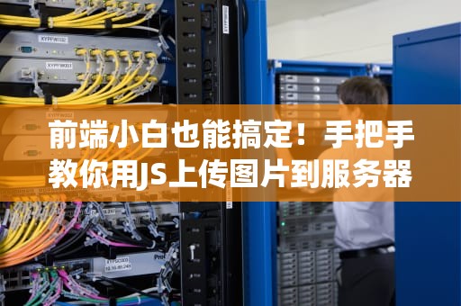 前端小白也能搞定！手把手教你用JS上传图片到服务器的终极指南（附防秃头攻略）