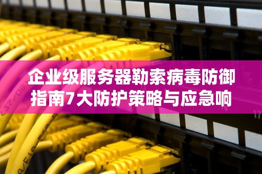 企业级服务器勒索病毒防御指南7大防护策略与应急响应全解析