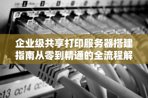 企业级共享打印服务器搭建指南从零到精通的全流程解析