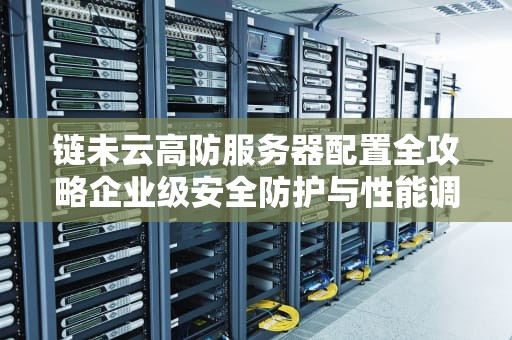 链未云高防服务器配置全攻略企业级安全防护与性能调优方案