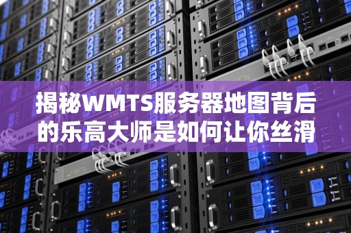 揭秘WMTS服务器地图背后的乐高大师是如何让你丝滑刷街的？