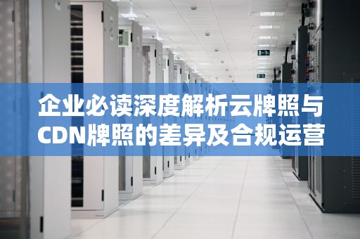 企业必读深度解析云牌照与CDN牌照的差异及合规运营指南