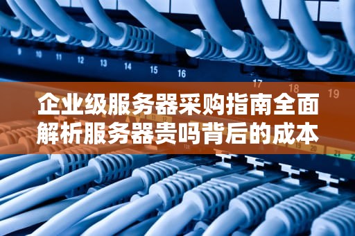 企业级服务器采购指南全面解析服务器贵吗背后的成本逻辑