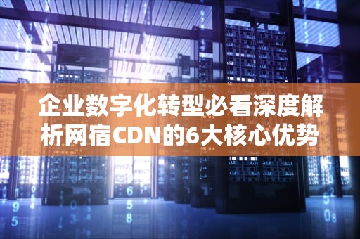 企业数字化转型必看深度解析网宿CDN的6大核心优势与实战应用指南