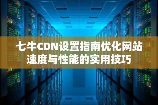 七牛CDN设置指南优化网站速度与性能的实用技巧