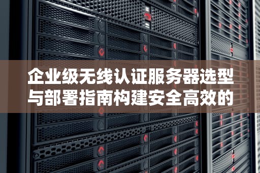 企业级无线认证服务器选型与部署指南构建安全高效的企业Wi-Fi网络