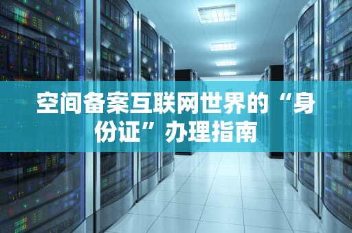 空间备案互联网世界的“身份证”办理指南