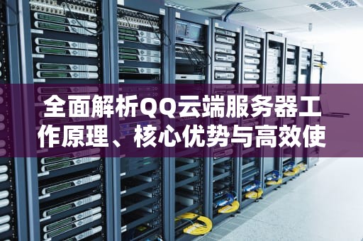 全面解析QQ云端服务器工作原理、核心优势与高效使用指南