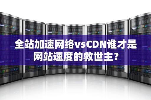 全站加速网络vsCDN谁才是网站速度的救世主？