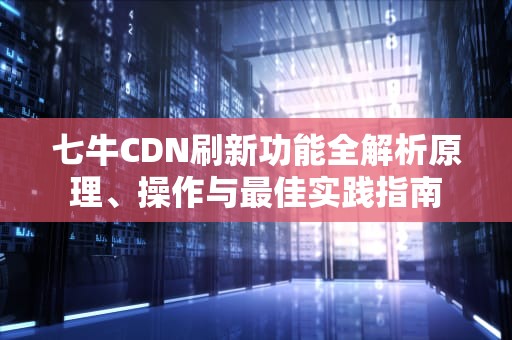 七牛CDN刷新功能全解析原理、操作与最佳实践指南