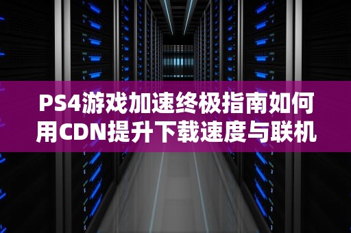 PS4游戏加速终极指南如何用CDN提升下载速度与联机体验