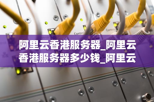 阿里云香港服务器_阿里云香港服务器多少钱_阿里云香港服务器：助力企业轻松应对业务挑战
