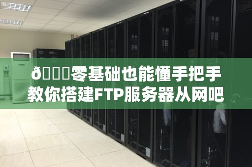 📂零基础也能懂手把手教你搭建FTP服务器从网吧网管到技术宅的华丽转身！