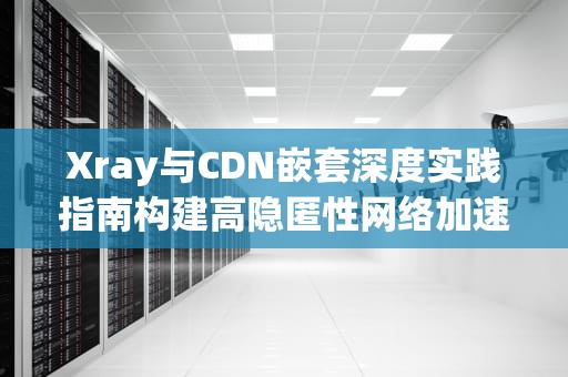 Xray与CDN嵌套深度实践指南构建高隐匿性网络加速方案的7个核心步骤