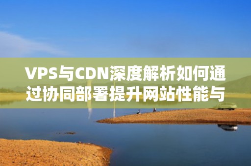 VPS与CDN深度解析如何通过协同部署提升网站性能与安全？