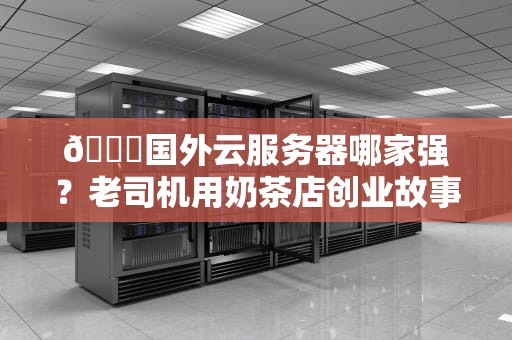🌍国外云服务器哪家强？老司机用奶茶店创业故事拆解AWS、谷歌云、Azure三大天王