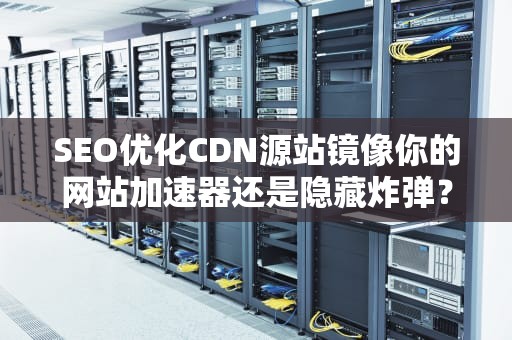 SEO优化CDN源站镜像你的网站加速器还是隐藏炸弹？技术老司机带你飙车式解读