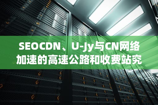 SEOCDN、U-Jy与CN网络加速的高速公路和收费站究竟怎么玩？